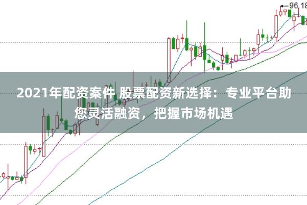 2021年配资案件 股票配资新选择：专业平台助您灵活融资，把握市场机遇