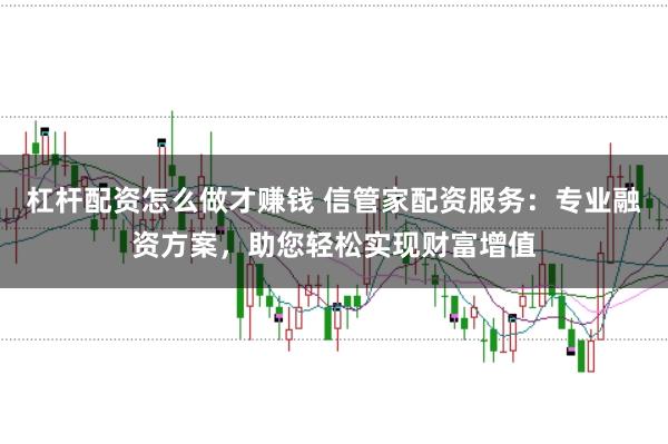 杠杆配资怎么做才赚钱 信管家配资服务:专业融资方案,助您轻松实现财富增值