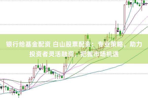 银行给基金配资 白山股票配资:专业策略,助力投资者灵活融资,把握市场机遇