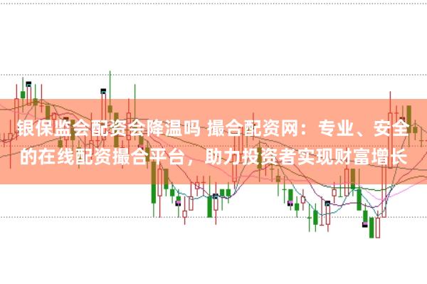 银保监会配资会降温吗 撮合配资网:专业、安全的在线配资撮合平台,助力投资者实现财富增长