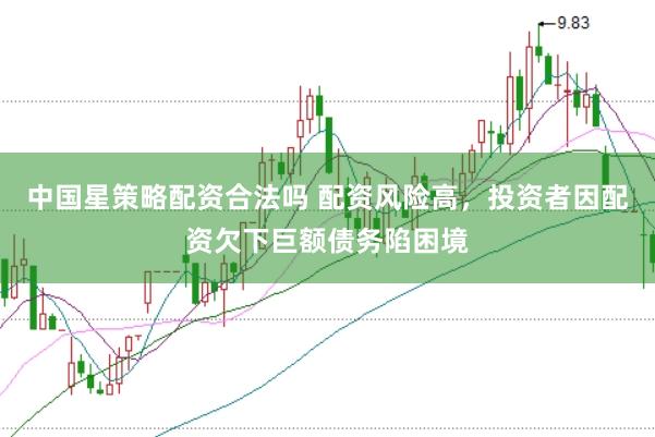 中国星策略配资合法吗 配资风险高,投资者因配资欠下巨额债务陷困境
