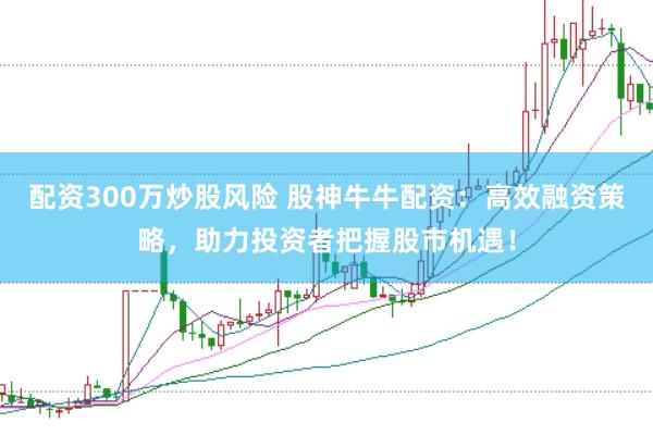 配资300万炒股风险 股神牛牛配资:高效融资策略,助力投资者把握股市机遇!