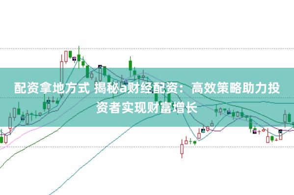 配资拿地方式 揭秘a财经配资:高效策略助力投资者实现财富增长