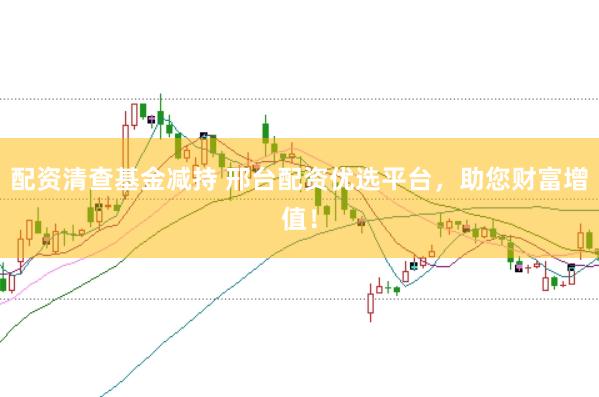 配资清查基金减持 邢台配资优选平台,助您财富增值!