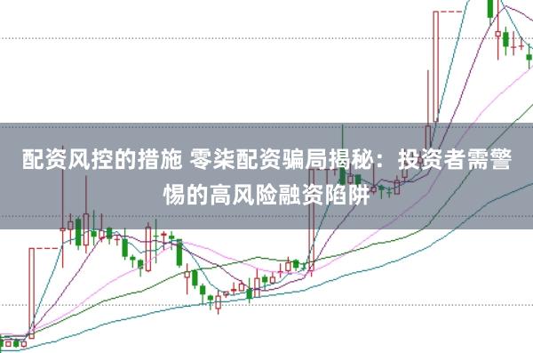 配资风控的措施 零柒配资骗局揭秘:投资者需警惕的高风险融资陷阱