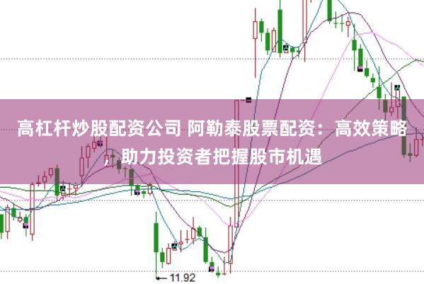 高杠杆炒股配资公司 阿勒泰股票配资:高效策略,助力投资者把握股市机遇