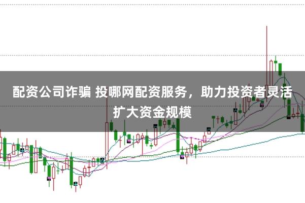 配资公司诈骗 投哪网配资服务，助力投资者灵活扩大资金规模