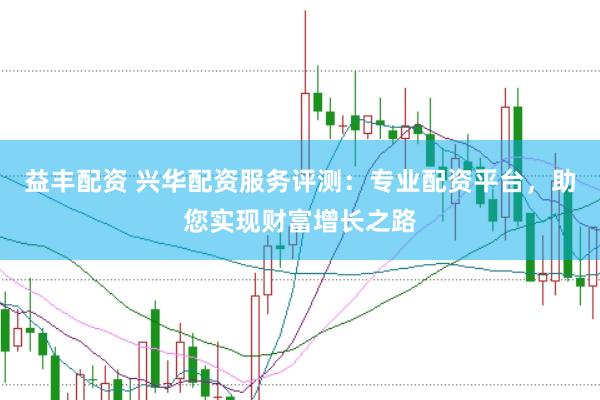 益丰配资 兴华配资服务评测：专业配资平台，助您实现财富增长之路