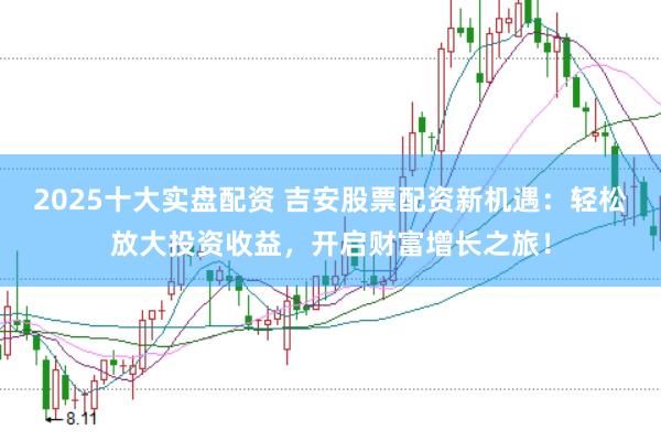 2025十大实盘配资 吉安股票配资新机遇：轻松放大投资收益，开启财富增长之旅！
