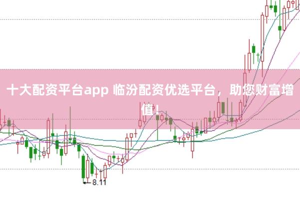 十大配资平台app 临汾配资优选平台，助您财富增值！
