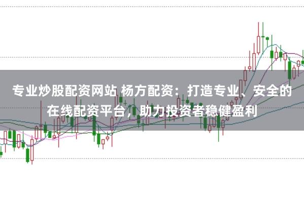 专业炒股配资网站 杨方配资：打造专业、安全的在线配资平台，助力投资者稳健盈利