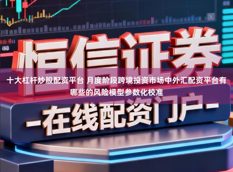 十大杠杆炒股配资平台 月度阶段跨境投资市场中外汇配资平台有哪些的风险模型参数化校准