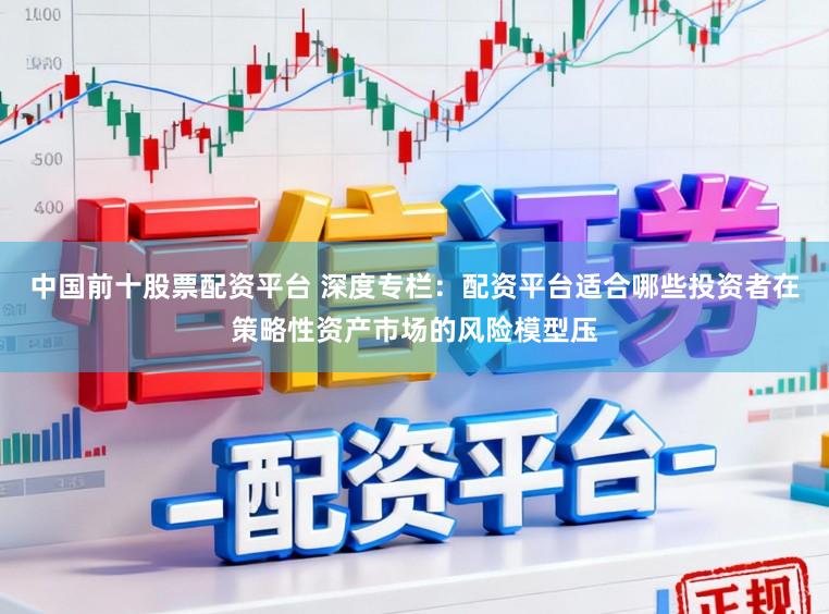 中国前十股票配资平台 深度专栏：配资平台适合哪些投资者在策略性资产市场的风险模型压