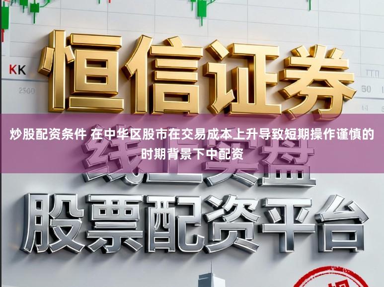 炒股配资条件 在中华区股市在交易成本上升导致短期操作谨慎的时期背景下中配资