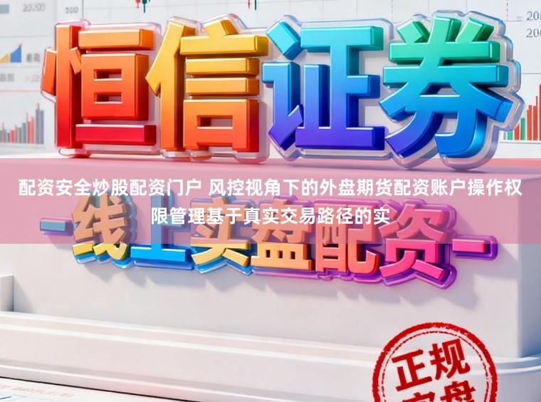 配资安全炒股配资门户 风控视角下的外盘期货配资账户操作权限管理基于真实交易路径的实