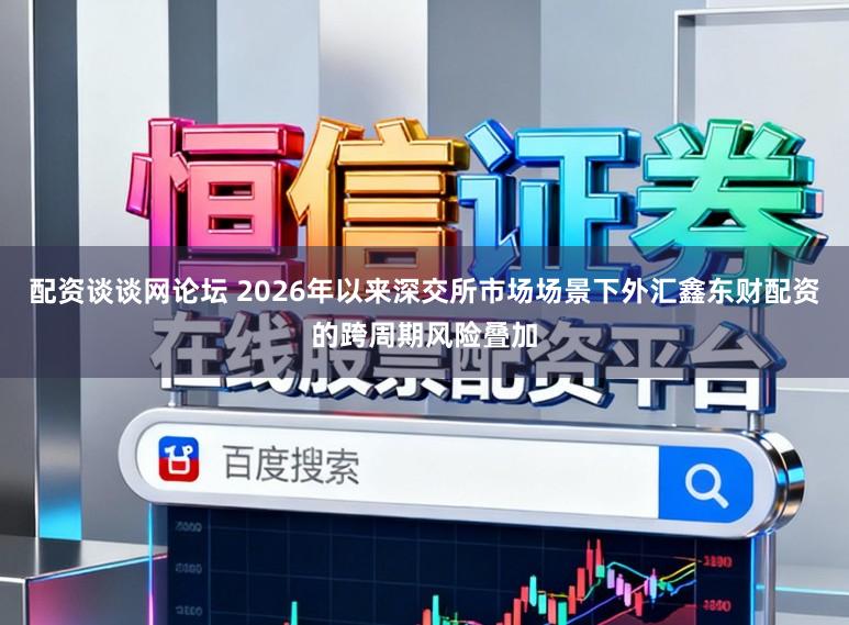配资谈谈网论坛 2026年以来深交所市场场景下外汇鑫东财配资的跨周期风险叠加