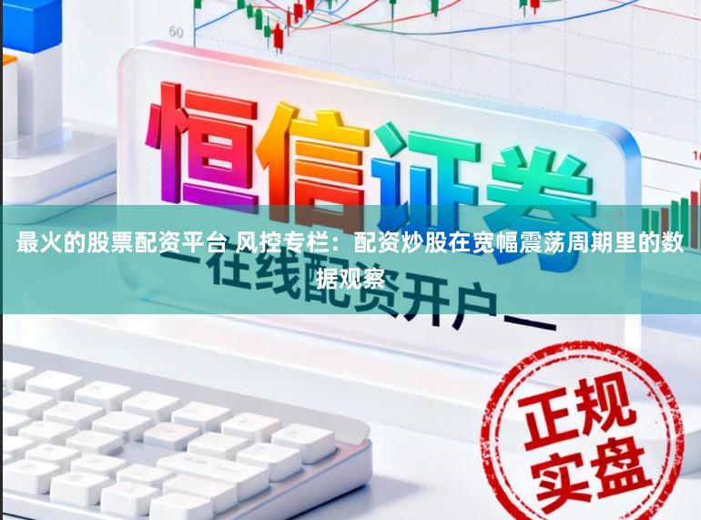 最火的股票配资平台 风控专栏：配资炒股在宽幅震荡周期里的数据观察