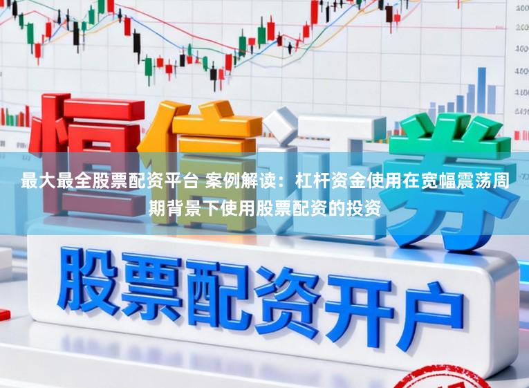 最大最全股票配资平台 案例解读：杠杆资金使用在宽幅震荡周期背景下使用股票配资的投资