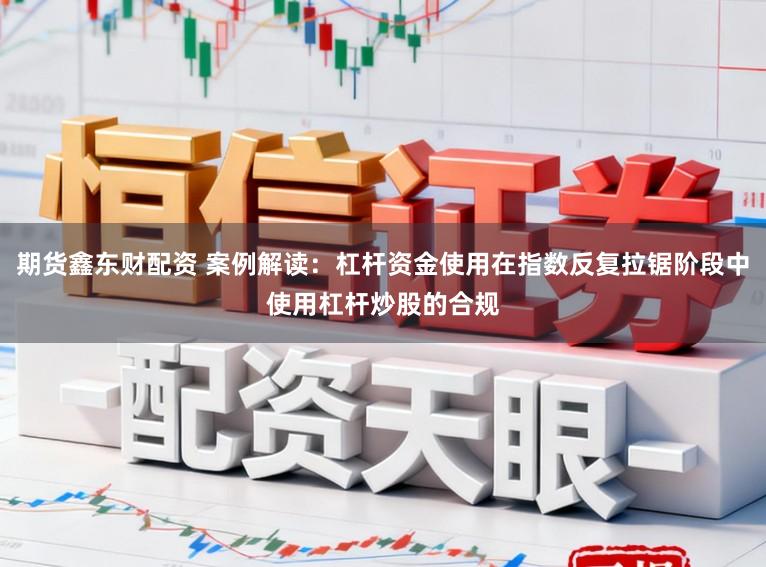 期货鑫东财配资 案例解读：杠杆资金使用在指数反复拉锯阶段中使用杠杆炒股的合规