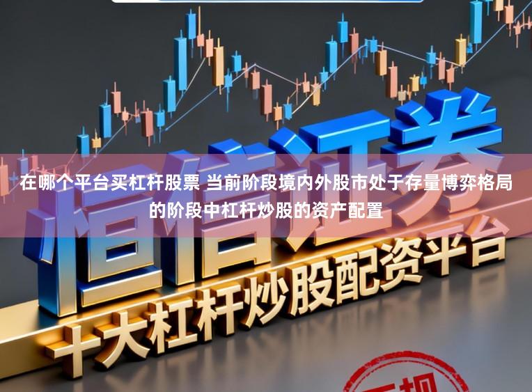在哪个平台买杠杆股票 当前阶段境内外股市处于存量博弈格局的阶段中杠杆炒股的资产配置