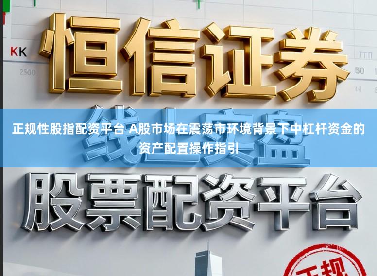 正规性股指配资平台 A股市场在震荡市环境背景下中杠杆资金的资产配置操作指引