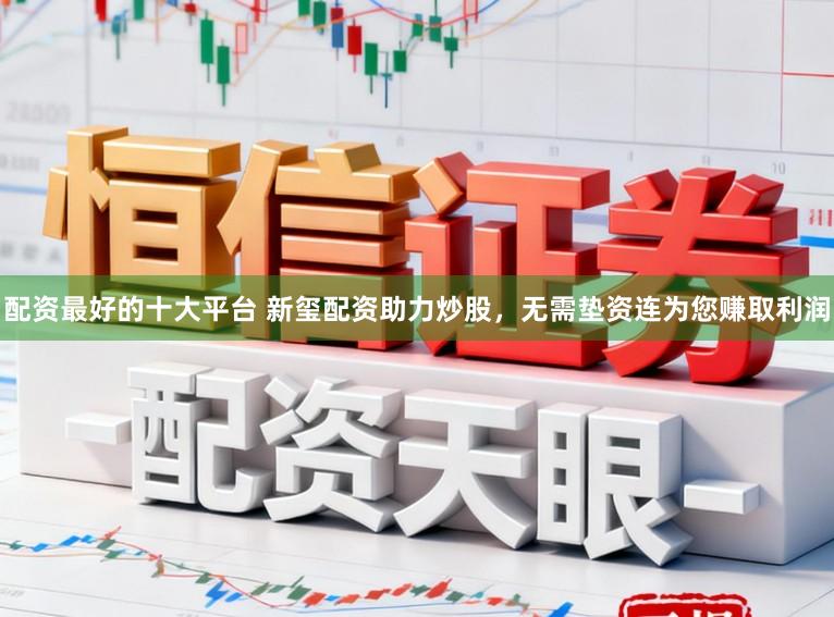 配资最好的十大平台 新玺配资助力炒股，无需垫资连为您赚取利润