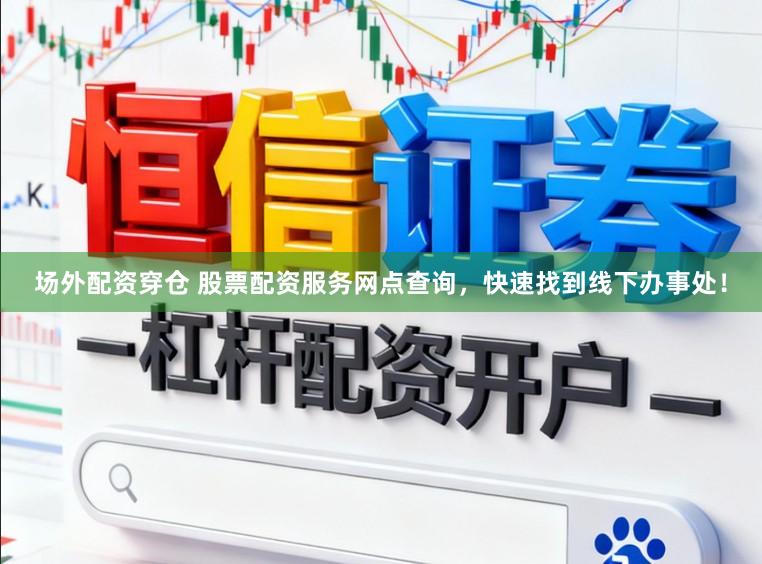 场外配资穿仓 股票配资服务网点查询，快速找到线下办事处！