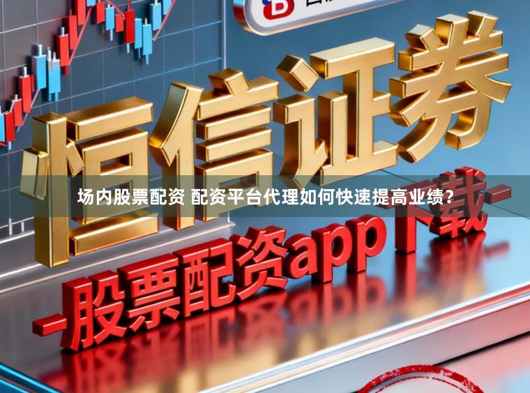 场内股票配资 配资平台代理如何快速提高业绩？