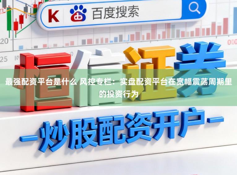 最强配资平台是什么 风控专栏：实盘配资平台在宽幅震荡周期里的投资行为