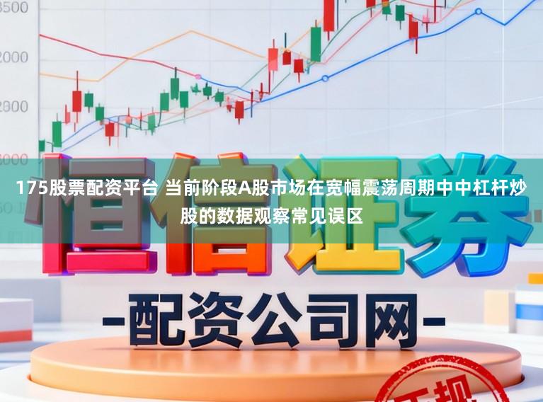 175股票配资平台 当前阶段A股市场在宽幅震荡周期中中杠杆炒股的数据观察常见误区