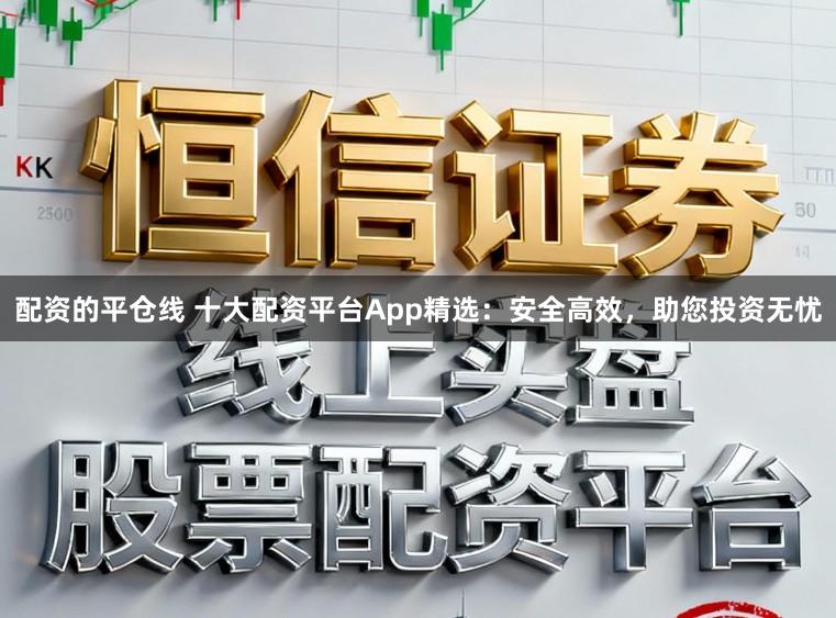 配资的平仓线 十大配资平台App精选：安全高效，助您投资无忧